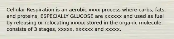 Cellular Respiration is an aerobic xxxx process where carbs, fats, and proteins, ESPECIALLY GLUCOSE are xxxxxx and used as fuel by releasing or relocating xxxxx stored in the organic molecule. consists of 3 stages, xxxxx, xxxxxx and xxxxx.