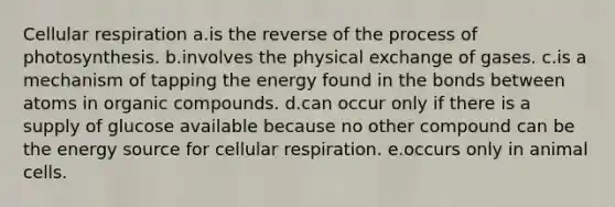 Cellular respiration a.is the reverse of the process of photosynthesis. b.involves the physical exchange of gases. c.is a mechanism of tapping the energy found in the bonds between atoms in organic compounds. d.can occur only if there is a supply of glucose available because no other compound can be the energy source for cellular respiration. e.occurs only in animal cells.