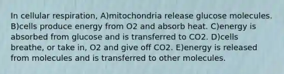 In cellular respiration, A)mitochondria release glucose molecules. B)cells produce energy from O2 and absorb heat. C)energy is absorbed from glucose and is transferred to CO2. D)cells breathe, or take in, O2 and give off CO2. E)energy is released from molecules and is transferred to other molecules.