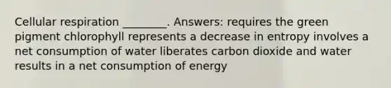 Cellular respiration ________. Answers: requires the green pigment chlorophyll represents a decrease in entropy involves a net consumption of water liberates carbon dioxide and water results in a net consumption of energy