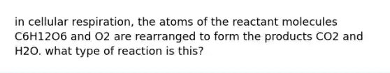 in cellular respiration, the atoms of the reactant molecules C6H12O6 and O2 are rearranged to form the products CO2 and H2O. what type of reaction is this?