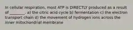 In cellular respiration, most ATP is DIRECTLY produced as a result of ________. a) the citric acid cycle b) fermentation c) the electron transport chain d) the movement of hydrogen ions across the inner mitochondrial membrane