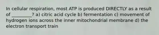 In cellular respiration, most ATP is produced DIRECTLY as a result of _________? a) citric acid cycle b) fermentation c) movement of hydrogen ions across the inner mitochondrial membrane d) the electron transport train