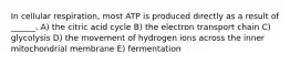 In cellular respiration, most ATP is produced directly as a result of ______. A) the citric acid cycle B) the electron transport chain C) glycolysis D) the movement of hydrogen ions across the inner mitochondrial membrane E) fermentation