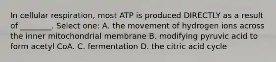 In cellular respiration, most ATP is produced DIRECTLY as a result of ________. Select one: A. the movement of hydrogen ions across the inner mitochondrial membrane B. modifying pyruvic acid to form acetyl CoA. C. fermentation D. the citric acid cycle