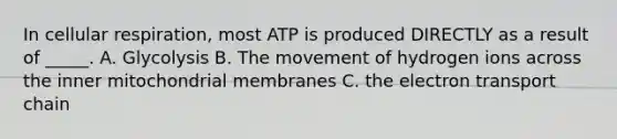 In cellular respiration, most ATP is produced DIRECTLY as a result of _____. A. Glycolysis B. The movement of hydrogen ions across the inner mitochondrial membranes C. the electron transport chain