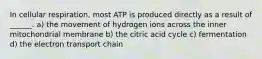 In cellular respiration, most ATP is produced directly as a result of ______. a) the movement of hydrogen ions across the inner mitochondrial membrane b) the citric acid cycle c) fermentation d) the electron transport chain