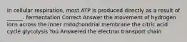 In cellular respiration, most ATP is produced directly as a result of ______. fermentation Correct Answer the movement of hydrogen ions across the inner mitochondrial membrane the citric acid cycle glycolysis You Answered the electron transport chain