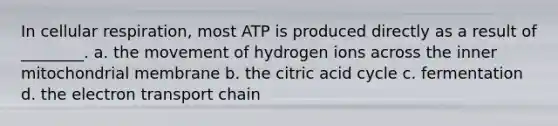 In cellular respiration, most ATP is produced directly as a result of ________. a. the movement of hydrogen ions across the inner mitochondrial membrane b. the citric acid cycle c. fermentation d. the electron transport chain