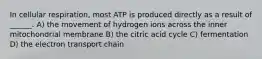 In cellular respiration, most ATP is produced directly as a result of ______. A) the movement of hydrogen ions across the inner mitochondrial membrane B) the citric acid cycle C) fermentation D) the electron transport chain