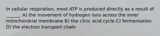 In cellular respiration, most ATP is produced directly as a result of ______. A) the movement of hydrogen ions across the inner mitochondrial membrane B) the citric acid cycle C) fermentation D) the electron transport chain