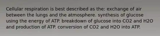 Cellular respiration is best described as the: exchange of air between the lungs and the atmosphere. synthesis of glucose using the energy of ATP. breakdown of glucose into CO2 and H2O and production of ATP. conversion of CO2 and H2O into ATP.