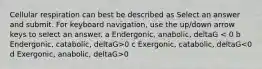 Cellular respiration can best be described as Select an answer and submit. For keyboard navigation, use the up/down arrow keys to select an answer. a Endergonic, anabolic, deltaG 0 c Exergonic, catabolic, deltaG 0