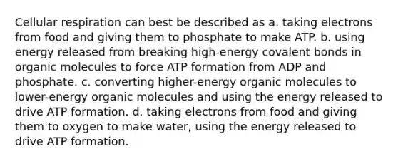 Cellular respiration can best be described as a. taking electrons from food and giving them to phosphate to make ATP. b. using energy released from breaking high-energy covalent bonds in organic molecules to force ATP formation from ADP and phosphate. c. converting higher-energy organic molecules to lower-energy organic molecules and using the energy released to drive ATP formation. d. taking electrons from food and giving them to oxygen to make water, using the energy released to drive ATP formation.