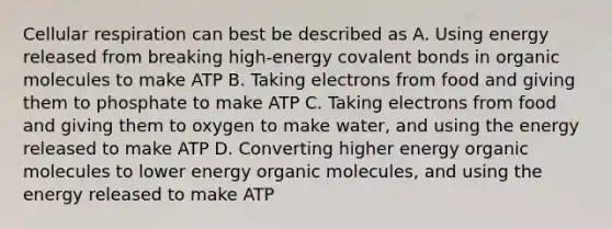 Cellular respiration can best be described as A. Using energy released from breaking high-energy covalent bonds in organic molecules to make ATP B. Taking electrons from food and giving them to phosphate to make ATP C. Taking electrons from food and giving them to oxygen to make water, and using the energy released to make ATP D. Converting higher energy organic molecules to lower energy organic molecules, and using the energy released to make ATP