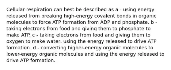 Cellular respiration can best be described as a - using energy released from breaking high-energy covalent bonds in organic molecules to force ATP formation from ADP and phosphate. b - taking electrons from food and giving them to phosphate to make ATP. c - taking electrons from food and giving them to oxygen to make water, using the energy released to drive ATP formation. d - converting higher-energy organic molecules to lower-energy organic molecules and using the energy released to drive ATP formation.