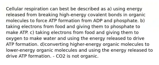 Cellular respiration can best be described as a) using energy released from breaking high-energy <a href='https://www.questionai.com/knowledge/kWply8IKUM-covalent-bonds' class='anchor-knowledge'>covalent bonds</a> in <a href='https://www.questionai.com/knowledge/kjUwUacPFG-organic-molecules' class='anchor-knowledge'>organic molecules</a> to force ATP formation from ADP and phosphate. b) taking electrons from food and giving them to phosphate to make ATP. c) taking electrons from food and giving them to oxygen to make water and using the energy released to drive ATP formation. d)converting higher-energy organic molecules to lower-energy organic molecules and using the energy released to drive ATP formation. - CO2 is not organic.