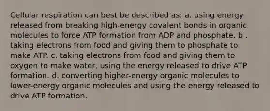 Cellular respiration can best be described as: a. using energy released from breaking high-energy covalent bonds in organic molecules to force ATP formation from ADP and phosphate. b . taking electrons from food and giving them to phosphate to make ATP. c. taking electrons from food and giving them to oxygen to make water, using the energy released to drive ATP formation. d. converting higher-energy organic molecules to lower-energy organic molecules and using the energy released to drive ATP formation.