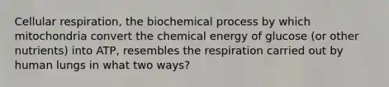 Cellular respiration, the biochemical process by which mitochondria convert the chemical energy of glucose (or other nutrients) into ATP, resembles the respiration carried out by human lungs in what two ways?