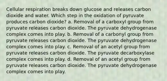 Cellular respiration breaks down glucose and releases carbon dioxide and water. Which step in the oxidation of pyruvate produces carbon dioxide? a. Removal of a carboxyl group from pyruvate releases carbon dioxide. The pyruvate dehydrogenase complex comes into play. b. Removal of a carbonyl group from pyruvate releases carbon dioxide. The pyruvate dehydrogenase complex comes into play. c. Removal of an acetyl group from pyruvate releases carbon dioxide. The pyruvate decarboxylase complex comes into play. d. Removal of an acetyl group from pyruvate releases carbon dioxide. The pyruvate dehydrogenase complex comes into play.