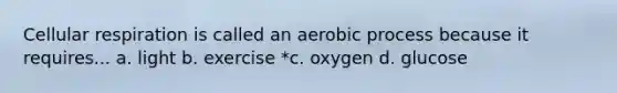 Cellular respiration is called an aerobic process because it requires... a. light b. exercise *c. oxygen d. glucose