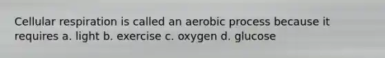 Cellular respiration is called an aerobic process because it requires a. light b. exercise c. oxygen d. glucose