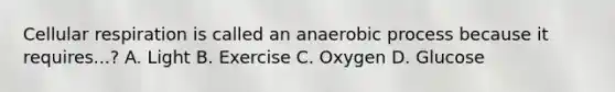 Cellular respiration is called an anaerobic process because it requires...? A. Light B. Exercise C. Oxygen D. Glucose