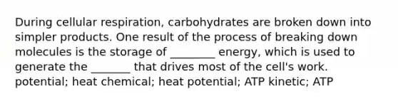 During cellular respiration, carbohydrates are broken down into simpler products. One result of the process of breaking down molecules is the storage of ________ energy, which is used to generate the _______ that drives most of the cell's work. potential; heat chemical; heat potential; ATP kinetic; ATP