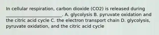 In cellular respiration, carbon dioxide (CO2) is released during _________________________. A. glycolysis B. pyruvate oxidation and the citric acid cycle C. the electron transport chain D. glycolysis, pyruvate oxidation, and the citric acid cycle