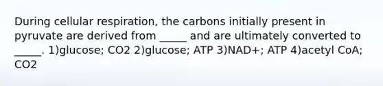 During cellular respiration, the carbons initially present in pyruvate are derived from _____ and are ultimately converted to _____. 1)glucose; CO2 2)glucose; ATP 3)NAD+; ATP 4)acetyl CoA; CO2