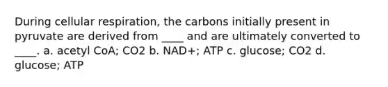 During <a href='https://www.questionai.com/knowledge/k1IqNYBAJw-cellular-respiration' class='anchor-knowledge'>cellular respiration</a>, the carbons initially present in pyruvate are derived from ____ and are ultimately converted to ____. a. acetyl CoA; CO2 b. NAD+; ATP c. glucose; CO2 d. glucose; ATP