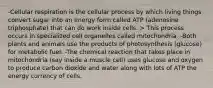 -Cellular respiration is the cellular process by which living things convert sugar into an energy form called ATP (adenosine triphosphate) that can do work inside cells. > This process occurs in specialized cell organelles called mitochondria. -Both plants and animals use the products of photosynthesis (glucose) for metabolic fuel. -The chemical reaction that takes place in mitochondria (say inside a muscle cell) uses glucose and oxygen to produce carbon dioxide and water along with lots of ATP the energy currency of cells.