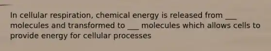 In <a href='https://www.questionai.com/knowledge/k1IqNYBAJw-cellular-respiration' class='anchor-knowledge'>cellular respiration</a>, chemical energy is released from ___ molecules and transformed to ___ molecules which allows cells to provide energy for cellular processes