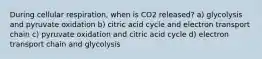 During cellular respiration, when is CO2 released? a) glycolysis and pyruvate oxidation b) citric acid cycle and electron transport chain c) pyruvate oxidation and citric acid cycle d) electron transport chain and glycolysis