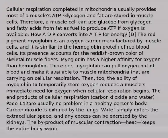 Cellular respiration completed in mitochondria usually provides most of a muscle's ATP. Glycogen and fat are stored in muscle cells. Therefore, a muscle cell can use glucose from glycogen and fatty acids from fat as fuel to produce ATP if oxygen is available: How A D P converts into A T P for energy [D] The red pigment myoglobin is an oxygen carrier manufactured by muscle cells, and it is similar to the hemoglobin protein of red blood cells. Its presence accounts for the reddish-brown color of skeletal muscle fibers. Myoglobin has a higher affinity for oxygen than hemoglobin. Therefore, myoglobin can pull oxygen out of blood and make it available to muscle mitochondria that are carrying on cellular respiration. Then, too, the ability of myoglobin to temporarily store oxygen reduces a muscle's immediate need for oxygen when cellular respiration begins. The end products of cellular respiration (carbon dioxide and water) Page 142are usually no problem in a healthy person's body. Carbon dioxide is exhaled by the lungs. Water simply enters the extracellular space, and any excess can be excreted by the kidneys. The by-product of muscular contraction—heat—keeps the entire body warm.