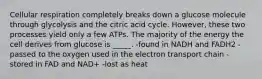 Cellular respiration completely breaks down a glucose molecule through glycolysis and the citric acid cycle. However, these two processes yield only a few ATPs. The majority of the energy the cell derives from glucose is _____. -found in NADH and FADH2 -passed to the oxygen used in the electron transport chain -stored in FAD and NAD+ -lost as heat