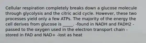 <a href='https://www.questionai.com/knowledge/k1IqNYBAJw-cellular-respiration' class='anchor-knowledge'>cellular respiration</a> completely breaks down a glucose molecule through glycolysis and the citric acid cycle. However, these two processes yield only a few ATPs. The majority of the energy the cell derives from glucose is _____. -found in NADH and FADH2 -passed to the oxygen used in <a href='https://www.questionai.com/knowledge/k57oGBr0HP-the-electron-transport-chain' class='anchor-knowledge'>the electron transport chain</a> -stored in FAD and NAD+ -lost as heat