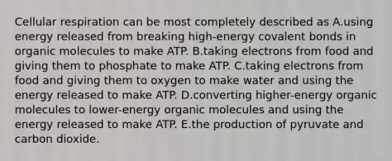 <a href='https://www.questionai.com/knowledge/k1IqNYBAJw-cellular-respiration' class='anchor-knowledge'>cellular respiration</a> can be most completely described as A.using energy released from breaking high-energy <a href='https://www.questionai.com/knowledge/kWply8IKUM-covalent-bonds' class='anchor-knowledge'>covalent bonds</a> in <a href='https://www.questionai.com/knowledge/kjUwUacPFG-organic-molecules' class='anchor-knowledge'>organic molecules</a> to make ATP. B.taking electrons from food and giving them to phosphate to make ATP. C.taking electrons from food and giving them to oxygen to make water and using the energy released to make ATP. D.converting higher-energy organic molecules to lower-energy organic molecules and using the energy released to make ATP. E.the production of pyruvate and carbon dioxide.