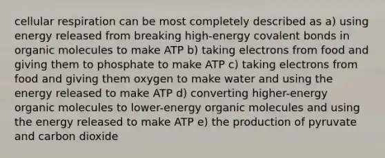 cellular respiration can be most completely described as a) using energy released from breaking high-energy covalent bonds in organic molecules to make ATP b) taking electrons from food and giving them to phosphate to make ATP c) taking electrons from food and giving them oxygen to make water and using the energy released to make ATP d) converting higher-energy organic molecules to lower-energy organic molecules and using the energy released to make ATP e) the production of pyruvate and carbon dioxide