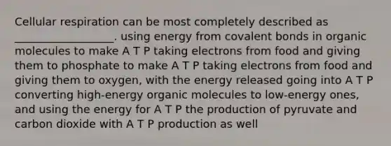 Cellular respiration can be most completely described as __________________. using energy from covalent bonds in organic molecules to make A T P taking electrons from food and giving them to phosphate to make A T P taking electrons from food and giving them to oxygen, with the energy released going into A T P converting high-energy organic molecules to low-energy ones, and using the energy for A T P the production of pyruvate and carbon dioxide with A T P production as well