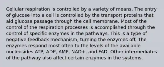 <a href='https://www.questionai.com/knowledge/k1IqNYBAJw-cellular-respiration' class='anchor-knowledge'>cellular respiration</a> is controlled by a variety of means. The entry of glucose into a cell is controlled by the transport proteins that aid glucose passage through the cell membrane. Most of the control of the respiration processes is accomplished through the control of specific enzymes in the pathways. This is a type of negative feedback mechanism, turning the enzymes off. The enzymes respond most often to the levels of the available nucleosides ATP, ADP, AMP, NAD+, and FAD. Other intermediates of the pathway also affect certain enzymes in the systems.