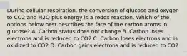 During cellular respiration, the conversion of glucose and oxygen to CO2 and H2O plus energy is a redox reaction. Which of the options below best describes the fate of the carbon atoms in glucose? A. Carbon status does not change B. Carbon loses electrons and is reduced to CO2 C. Carbon loses electrons and is oxidized to CO2 D. Carbon gains electrons and is reduced to CO2