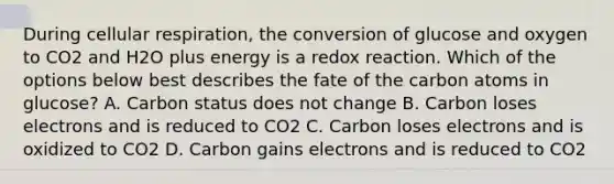 During cellular respiration, the conversion of glucose and oxygen to CO2 and H2O plus energy is a redox reaction. Which of the options below best describes the fate of the carbon atoms in glucose? A. Carbon status does not change B. Carbon loses electrons and is reduced to CO2 C. Carbon loses electrons and is oxidized to CO2 D. Carbon gains electrons and is reduced to CO2