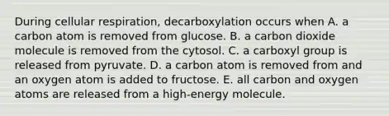 During <a href='https://www.questionai.com/knowledge/k1IqNYBAJw-cellular-respiration' class='anchor-knowledge'>cellular respiration</a>, decarboxylation occurs when A. a carbon atom is removed from glucose. B. a carbon dioxide molecule is removed from the cytosol. C. a carboxyl group is released from pyruvate. D. a carbon atom is removed from and an oxygen atom is added to fructose. E. all carbon and oxygen atoms are released from a high-energy molecule.