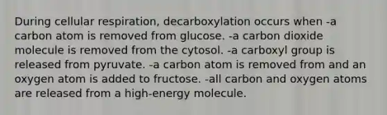 During cellular respiration, decarboxylation occurs when -a carbon atom is removed from glucose. -a carbon dioxide molecule is removed from the cytosol. -a carboxyl group is released from pyruvate. -a carbon atom is removed from and an oxygen atom is added to fructose. -all carbon and oxygen atoms are released from a high-energy molecule.