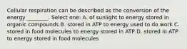 Cellular respiration can be described as the conversion of the energy ________. Select one: A. of sunlight to energy stored in organic compounds B. stored in ATP to energy used to do work C. stored in food molecules to energy stored in ATP D. stored in ATP to energy stored in food molecules