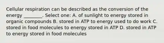 Cellular respiration can be described as the conversion of the energy ________. Select one: A. of sunlight to energy stored in organic compounds B. stored in ATP to energy used to do work C. stored in food molecules to energy stored in ATP D. stored in ATP to energy stored in food molecules