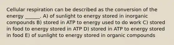 <a href='https://www.questionai.com/knowledge/k1IqNYBAJw-cellular-respiration' class='anchor-knowledge'>cellular respiration</a> can be described as the conversion of the energy ______. A) of sunlight to energy stored in <a href='https://www.questionai.com/knowledge/kTkL4zoeaq-inorganic-compounds' class='anchor-knowledge'>in<a href='https://www.questionai.com/knowledge/kSg4ucUAKW-organic-compounds' class='anchor-knowledge'>organic compounds</a></a> B) stored in ATP to energy used to do work C) stored in food to energy stored in ATP D) stored in ATP to energy stored in food E) of sunlight to energy stored in organic compounds