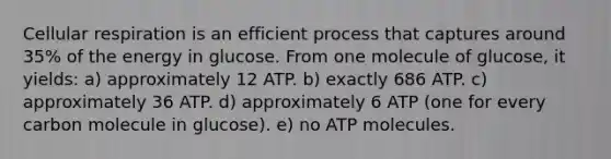 <a href='https://www.questionai.com/knowledge/k1IqNYBAJw-cellular-respiration' class='anchor-knowledge'>cellular respiration</a> is an efficient process that captures around 35% of the energy in glucose. From one molecule of glucose, it yields: a) approximately 12 ATP. b) exactly 686 ATP. c) approximately 36 ATP. d) approximately 6 ATP (one for every carbon molecule in glucose). e) no ATP molecules.