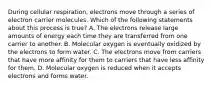 During cellular respiration, electrons move through a series of electron carrier molecules. Which of the following statements about this process is true? A. The electrons release large amounts of energy each time they are transferred from one carrier to another. B. Molecular oxygen is eventually oxidized by the electrons to form water. C. The electrons move from carriers that have more affinity for them to carriers that have less affinity for them. D. Molecular oxygen is reduced when it accepts electrons and forms water.